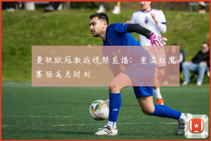 曼联欧冠激战视频直播：重温红魔赛场高光时刻