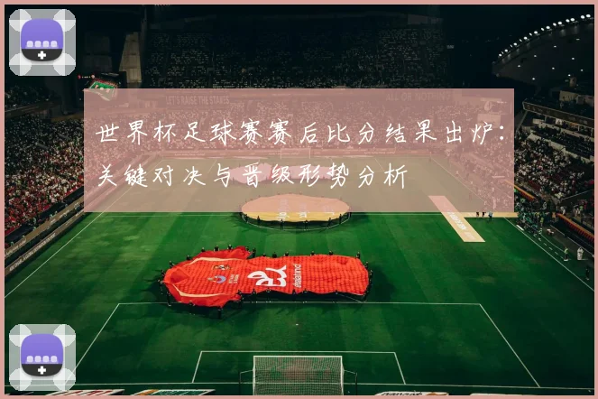 世界杯足球赛赛后比分结果出炉：关键对决与晋级形势分析