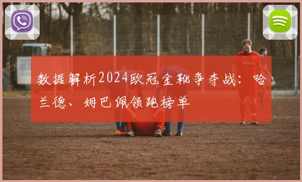 数据解析2024欧冠金靴争夺战：哈兰德、姆巴佩领跑榜单