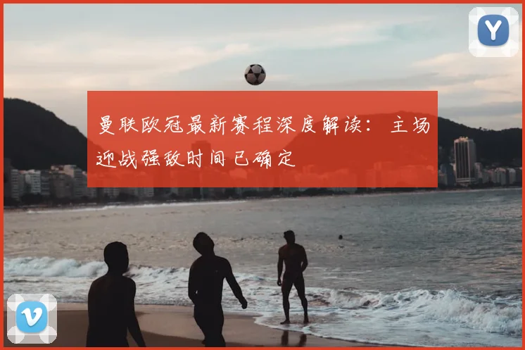 曼联欧冠最新赛程深度解读：主场迎战强敌时间已确定