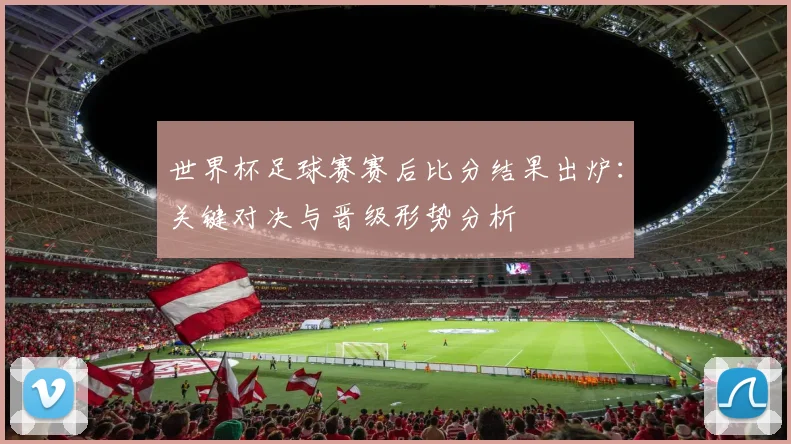 世界杯足球赛赛后比分结果出炉：关键对决与晋级形势分析