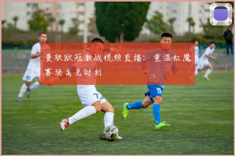 曼联欧冠激战视频直播：重温红魔赛场高光时刻