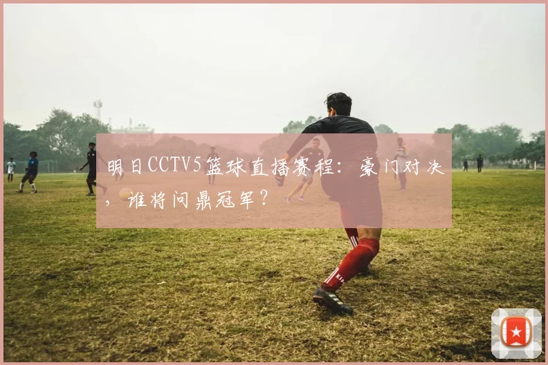 明日CCTV5篮球直播赛程：豪门对决，谁将问鼎冠军？