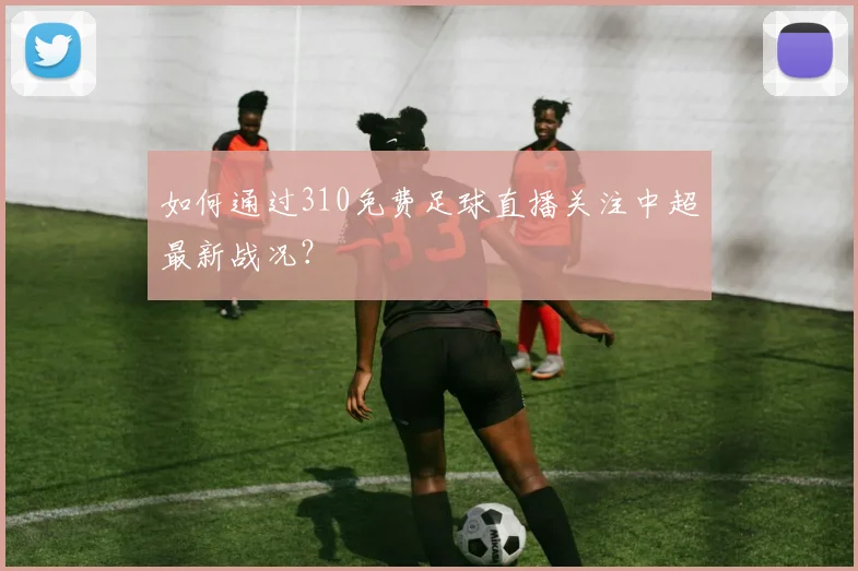 如何通过310免费足球直播关注中超最新战况？