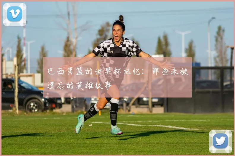 巴西男篮的世界杯记忆:那些未被遗忘的英雄故事
