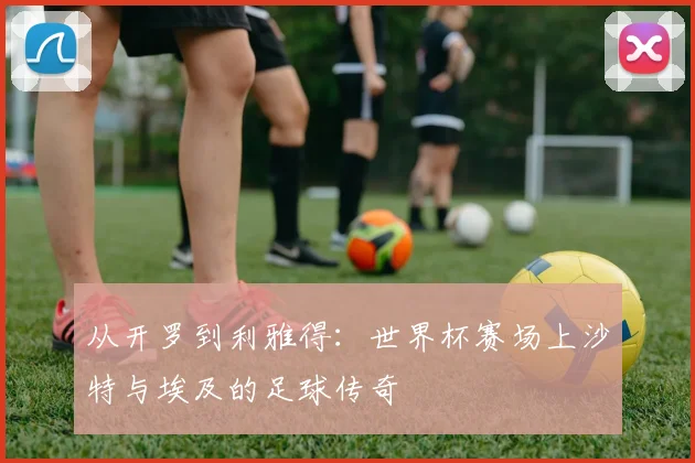 从开罗到利雅得：世界杯赛场上沙特与埃及的足球传奇