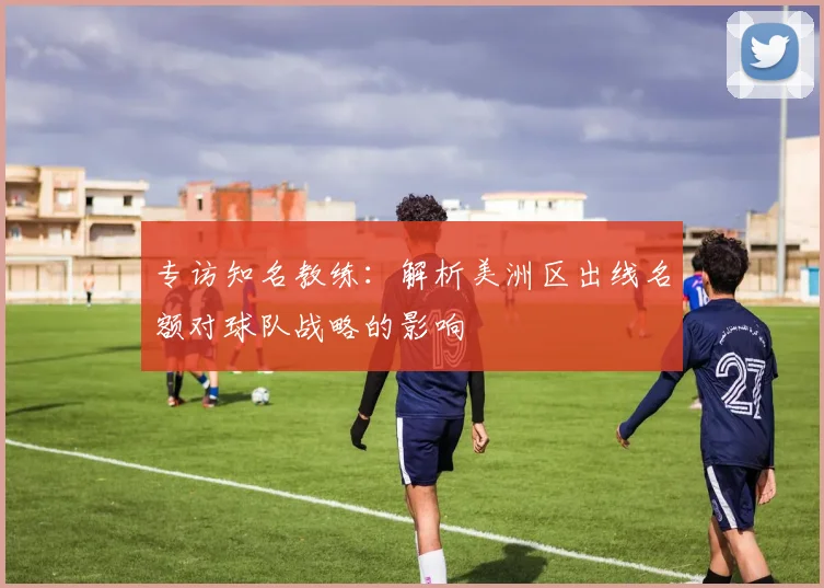 专访知名教练：解析美洲区出线名额对球队战略的影响