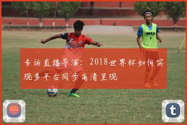 专访直播导演：2018世界杯如何实现多平台同步高清呈现