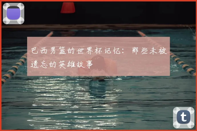 巴西男篮的世界杯记忆：那些未被遗忘的英雄故事