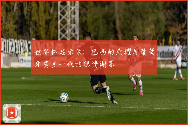 世界杯启示录：巴西的荣耀与葡萄牙黄金一代的悲情谢幕
