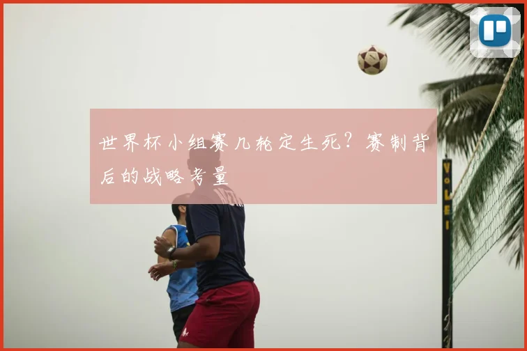 世界杯小组赛几轮定生死？赛制背后的战略考量