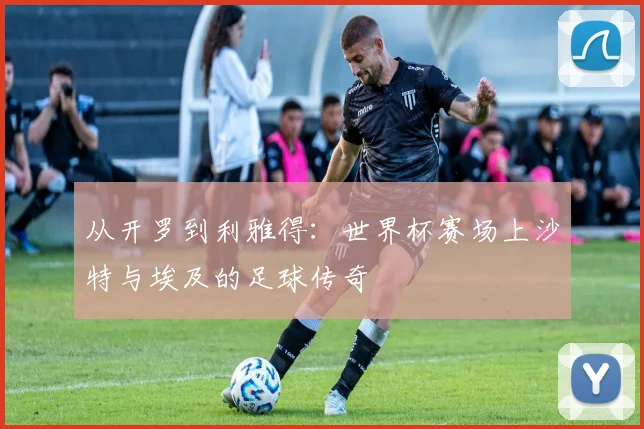 从开罗到利雅得：世界杯赛场上沙特与埃及的足球传奇