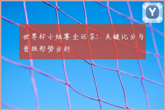 世界杯小组赛全记录：关键比分与晋级形势分析