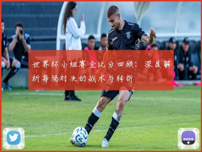 世界杯小组赛全比分回顾：深度解析每场对决的战术与转折