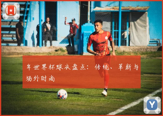 年世界杯球衣盘点：传统、革新与场外时尚